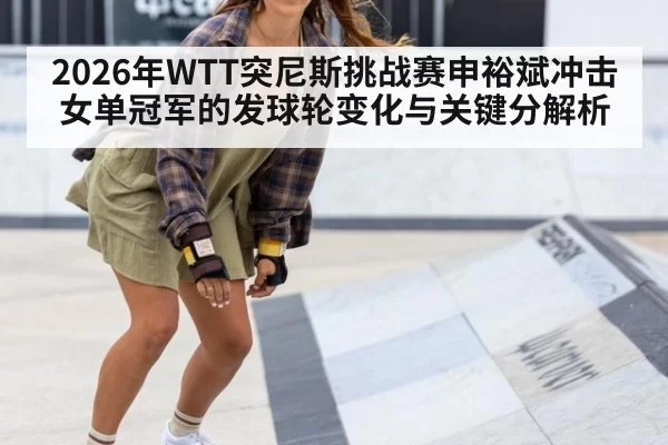 2026年WTT突尼斯挑战赛申裕斌冲击女单冠军的发球轮变化与关键分解析